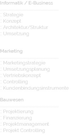 Informatik / E-Business ..................................................................... :: Strategie :: Konzept :: Architektur/Struktur :: Umsetzung Marketing ..................................................................... :: Marketingstrategie :: Umsetzungsplanung :: Vertriebskonzept :: Controlling :: Kundenbindungsinstrumente Bauwesen ..................................................................... :: Projektierung :: Finanzierung :: Projektmanagement :: Projekt Controlling