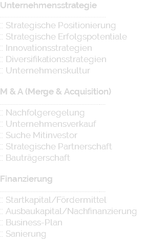 Unternehmensstrategie ..................................................................... :: Strategische Positionierung :: Strategische Erfolgspotentiale :: Innovationsstrategien :: Diversifikationsstrategien :: Unternehmenskultur M & A (Merge & Acquisition) ..................................................................... :: Nachfolgeregelung :: Unternehmensverkauf :: Suche Mitinvestor :: Strategische Partnerschaft :: Bauträgerschaft Finanzierung ..................................................................... :: Startkapital/Fördermittel :: Ausbaukapital/Nachfinanzierung :: Business-Plan :: Sanierung